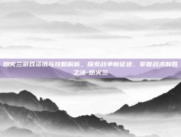 炮火兰游戏资讯与攻略解析，探索战争新征途，掌握战术制胜之法-炮火兰