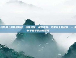 铠甲勇士游戏最新版，铠魂觉醒，机甲再临！铠甲勇士最新版，一场属于童年的终极冒险