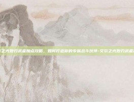 艾尔之光烈刃武者加点攻略，如何打造你的专属战斗伙伴-艾尔之光烈刃武者加点