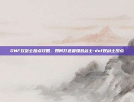 DNF奴剑士加点攻略，如何打造最强奴剑士-dnf奴剑士加点