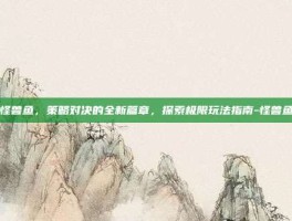 怪兽鱼，策略对决的全新篇章，探索极限玩法指南-怪兽鱼