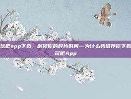好玩吧app下载，解锁你的碎片时间—为什么我推荐你下载好玩吧App