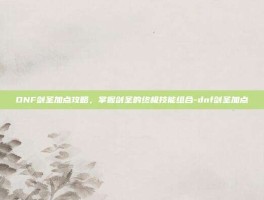 DNF剑圣加点攻略，掌握剑圣的终极技能组合-dnf剑圣加点