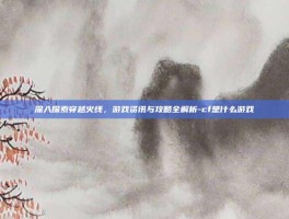 深入探索穿越火线，游戏资讯与攻略全解析-cf是什么游戏