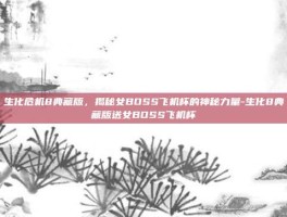 生化危机8典藏版，揭秘女BOSS飞机杯的神秘力量-生化8典藏版送女BOSS飞机杯