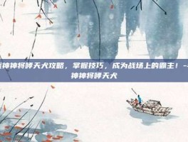 斗战神神将哮天犬攻略，掌握技巧，成为战场上的霸主！-斗战神神将哮天犬
