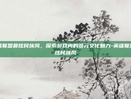 英雄联盟最炫民族风，探索游戏内的多元文化魅力-英雄联盟最炫民族风