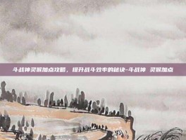 斗战神灵猴加点攻略，提升战斗效率的秘诀-斗战神 灵猴加点
