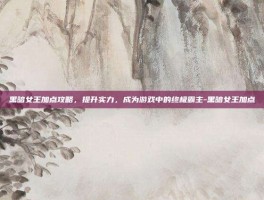 黑暗女王加点攻略，提升实力，成为游戏中的终极霸主-黑暗女王加点