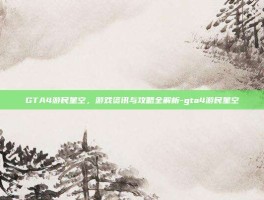 GTA4游民星空，游戏资讯与攻略全解析-gta4游民星空