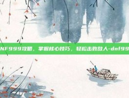 DNF999攻略，掌握核心技巧，轻松击败敌人-dnf999