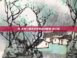 荀彧在真三国无双中的战术智慧-真三荀彧
