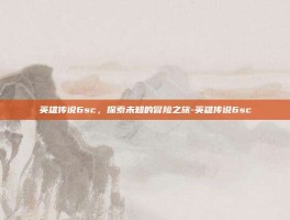 英雄传说6sc，探索未知的冒险之旅-英雄传说6sc