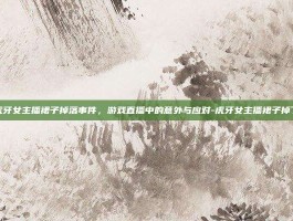 虎牙女主播裙子掉落事件，游戏直播中的意外与应对-虎牙女主播裙子掉了