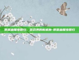 邪恶血腥虫回归，游戏界的新威胁-邪恶血腥虫回归