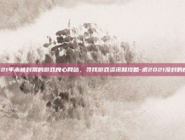 探索2021年未被封禁的游戏良心网站，寻找游戏资讯和攻略-求2021没封的良心网站