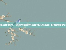 解锁幻化魅力，游戏中的锁甲幻化技巧全解析-好看的锁甲幻化