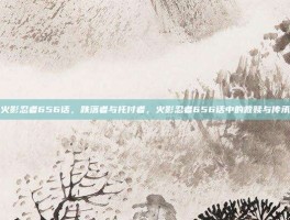 火影忍者656话，跌落者与托付者，火影忍者656话中的救赎与传承