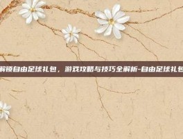 解锁自由足球礼包，游戏攻略与技巧全解析-自由足球礼包
