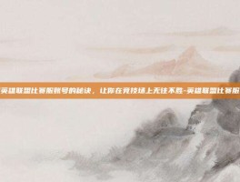 掌握英雄联盟比赛服账号的秘诀，让你在竞技场上无往不胜-英雄联盟比赛服账号