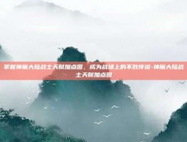 掌握神魔大陆战士天赋加点图，成为战场上的不败传说-神魔大陆战士天赋加点图