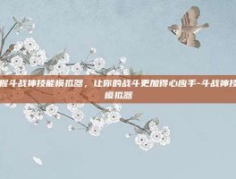 掌握斗战神技能模拟器，让你的战斗更加得心应手-斗战神技能模拟器