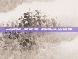 古剑奇谭星蕴，探索游戏世界，解锁隐藏故事-古剑奇谭星蕴