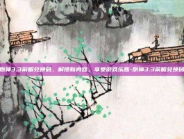 原神3.3前瞻兑换码，解锁新内容，享受游戏乐趣-原神3.3前瞻兑换码