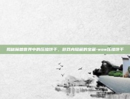 揭秘魔兽世界中的压缩饼干，游戏内隐藏的宝藏-wow压缩饼干