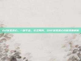 dnf剑圣流心，一剑千击，心之所向，DNF剑圣流心技能深度解析