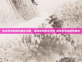 劲乐团单机版歌曲包攻略，解锁你的音乐梦想-劲乐团单机版歌曲包