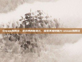Steam狗叫社，游戏界的新宠儿，探索其独特魅力-steam狗叫社