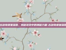 古剑奇谭星蕴图，揭秘游戏中的神秘力量-古剑奇谭星蕴图