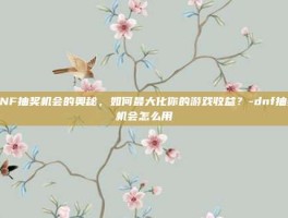 DNF抽奖机会的奥秘，如何最大化你的游戏收益？-dnf抽奖机会怎么用