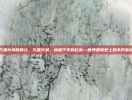 万里长城的简介，万里长城，蜿蜒千年的巨龙—世界建筑史上的不朽奇迹