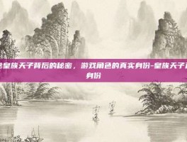 揭秘皇族天子背后的秘密，游戏角色的真实身份-皇族天子真实身份