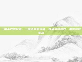 三国杀界限突破，三国杀界限突破，打破武将边界，重塑游戏生态