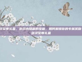 剑灵至尊礼盒，游戏内隐藏的宝藏，如何解锁你的专属奖励？-剑灵至尊礼盒