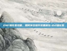 DNF强化卷攻略，如何有效提升装备属性-dnf强化卷