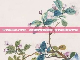 少女前线停止更新，游戏世界的新篇章-少女前线停止更新