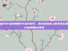 掌握DNF冰结师的PK连招技巧，成为竞技场上的不败王者-dnf冰结师pk连招