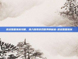 逆战雪国炼狱攻略，深入探索游戏世界的秘密-逆战雪国炼狱