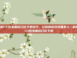 掌握CF百宝箱窗口化下载技巧，让你的游戏装备更上一层楼！-cf百宝箱窗口化下载