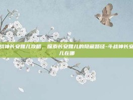斗战神长安雅儿攻略，探索长安雅儿的隐藏路径-斗战神长安雅儿在哪