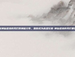 揭秘神仙道地府风灯的神秘分布，助你成为高级玩家-神仙道地府风灯哪里多