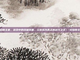 火焰教主套，游戏中的终极装备，让你成为真正的战斗之王！-火焰教主套