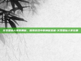 火罗国仙人掌的奥秘，探索游戏中的神秘宝藏-火罗国仙人掌在哪