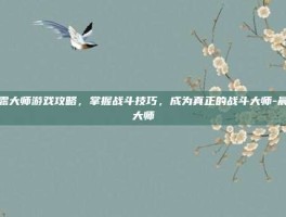 晨露大师游戏攻略，掌握战斗技巧，成为真正的战斗大师-晨露大师