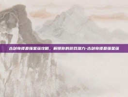 古剑奇谭最强星蕴攻略，解锁你的游戏潜力-古剑奇谭最强星蕴