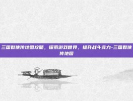 三国群侠传地图攻略，探索游戏世界，提升战斗实力-三国群侠传地图